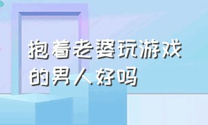 抱着老婆玩游戏的男人好吗（男人都会喜欢陪他打游戏的女人吗）