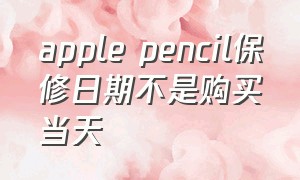 apple pencil保修日期不是购买当天（apple pencil官方保修期内换新）