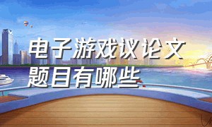 电子游戏议论文题目有哪些（电子游戏的利弊议论文作文600字）