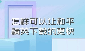 怎样可以让和平精英下载的更快（怎么才能让和平精英下载得快一点）