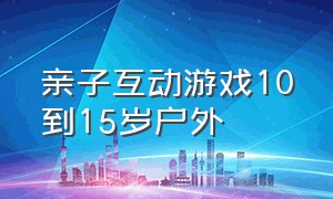 亲子互动游戏10到15岁户外