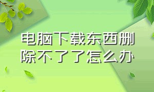 电脑下载东西删除不了了怎么办