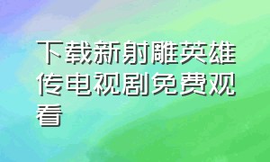 下载新射雕英雄传电视剧免费观看（下载新射雕英雄传电视剧免费观看）