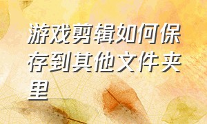 游戏剪辑如何保存到其他文件夹里（如何将游戏回放保存到相册）