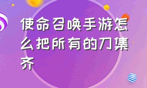 使命召唤手游怎么把所有的刀集齐（使命召唤手游怎么获得所有的刀）