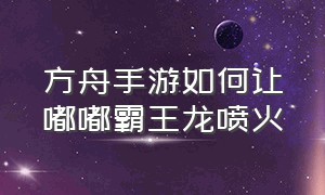 方舟手游如何让嘟嘟霸王龙喷火