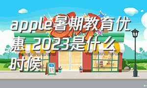 apple暑期教育优惠 2023是什么时候（苹果官网教育优惠2024时间过了吗）