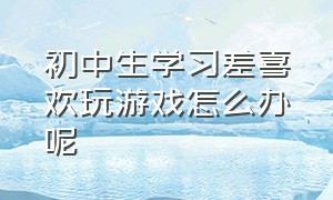 初中生学习差喜欢玩游戏怎么办呢