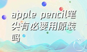 apple pencil笔尖有必要用原装吗