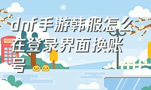 dnf手游韩服怎么在登录界面换账号