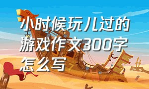 小时候玩儿过的游戏作文300字怎么写（三年级有趣的游戏作文300字怎么写）