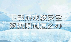 下载游戏被安全系统限制怎么办