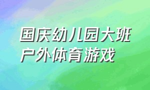 国庆幼儿园大班户外体育游戏（幼儿园大班户外体育活动游戏最新）