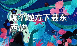 哪个地方下载东西快（哪个地方下载歌曲免费）