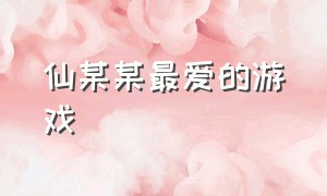 仙某某最爱的游戏（仙某某满满回忆杀的游戏视频）