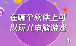 在哪个软件上可以玩儿电脑游戏（在什么软件上可以玩电脑上的游戏）