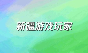 新疆游戏玩家（新疆游戏玩家有多少人）