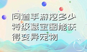 问道手游挖多少特级藏宝图能获得变异宠物