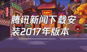 腾讯新闻下载安装2017年版本（腾讯新闻下载了为什么不能看）