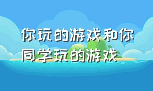 你玩的游戏和你同学玩的游戏