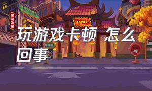 玩游戏卡顿 怎么回事（玩游戏就卡顿是怎么回事）