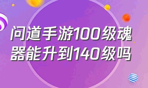 问道手游100级魂器能升到140级吗