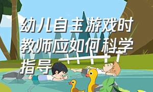 幼儿自主游戏时教师应如何科学指导