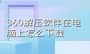 360解压软件在电脑上怎么下载