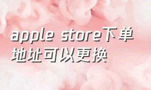apple store下单地址可以更换