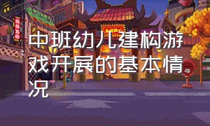 中班幼儿建构游戏开展的基本情况（中班建构游戏案例及指导策略）