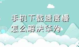 手机下载速度慢怎么解决华为