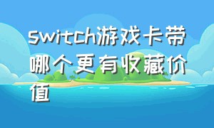 switch游戏卡带哪个更有收藏价值