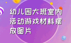 幼儿园大班室内活动游戏材料摆放图片