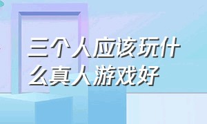 三个人应该玩什么真人游戏好（三个人应该玩什么真人游戏好呢）