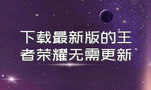 下载最新版的王者荣耀无需更新