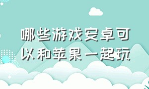 哪些游戏安卓可以和苹果一起玩（有没有苹果和安卓能一起玩的游戏）