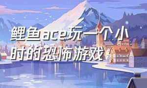 鲤鱼ace玩一个小时的恐怖游戏（鲤鱼ace玩一个小时的恐怖游戏叫什么）