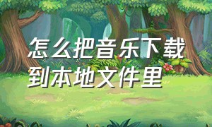 怎么把音乐下载到本地文件里（怎么把音乐下到本地文件里）