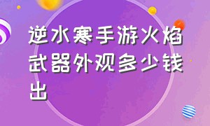 逆水寒手游火焰武器外观多少钱出（逆水寒手游火武器外观怎么获得）