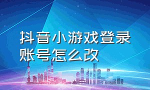 抖音小游戏登录账号怎么改