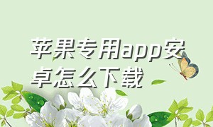 苹果专用app安卓怎么下载