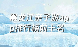 黑龙江亲子游app排行榜前十名（十大亲子游玩app排行）