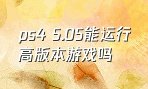 ps4 5.05能运行高版本游戏吗