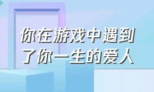 你在游戏中遇到了你一生的爱人