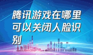 腾讯游戏在哪里可以关闭人脸识别