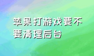 苹果打游戏要不要清理后台（苹果手机玩游戏有必要清理后台吗）