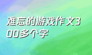 难忘的游戏作文300多个字