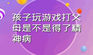 孩子玩游戏打父母是不是得了精神病