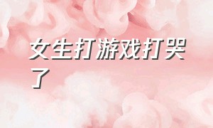 女生打游戏打哭了（女生打游戏打哭了怎么安慰）