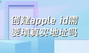 创建apple id需要填真实地址吗